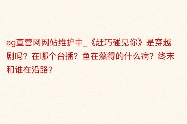ag直营网网站维护中_《赶巧碰见你》是穿越剧吗？在哪个台播？鱼在藻得的什么病？终末和谁在沿路？