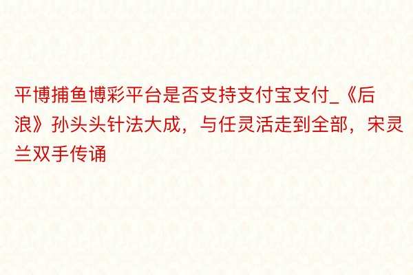 平博捕鱼博彩平台是否支持支付宝支付_《后浪》孙头头针法大成，与任灵活走到全部，宋灵兰双手传诵