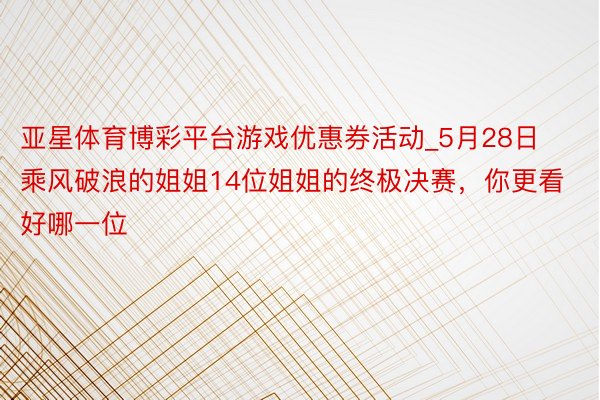 亚星体育博彩平台游戏优惠券活动_5月28日乘风破浪的姐姐14位姐姐的终极决赛，你更看好哪一位