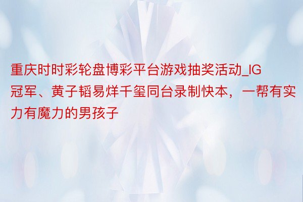 重庆时时彩轮盘博彩平台游戏抽奖活动_IG冠军、黄子韬易烊千玺同台录制快本，一帮有实力有魔力的男孩子