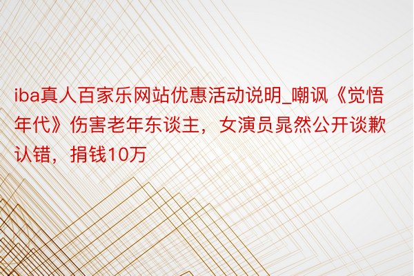 iba真人百家乐网站优惠活动说明_嘲讽《觉悟年代》伤害老年东谈主，女演员晁然公开谈歉认错，捐钱10万