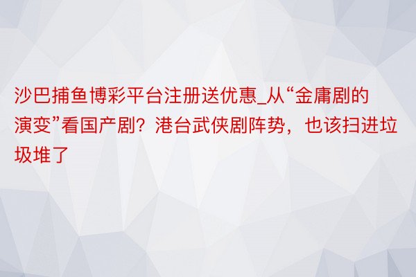 沙巴捕鱼博彩平台注册送优惠_从“金庸剧的演变”看国产剧？港台武侠剧阵势，也该扫进垃圾堆了