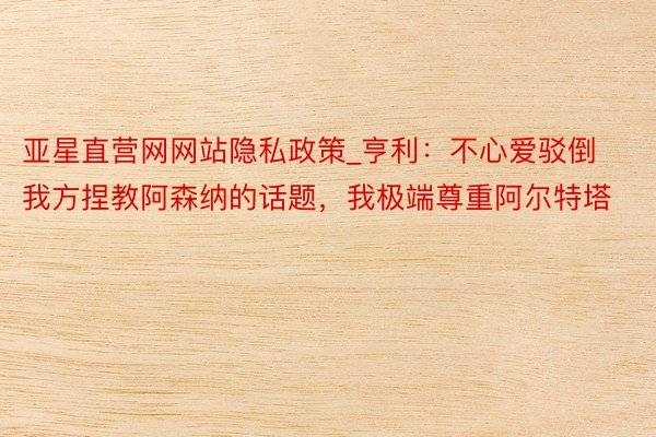 亚星直营网网站隐私政策_亨利：不心爱驳倒我方捏教阿森纳的话题，我极端尊重阿尔特塔