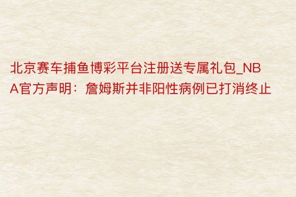 北京赛车捕鱼博彩平台注册送专属礼包_NBA官方声明：詹姆斯并非阳性病例已打消终止