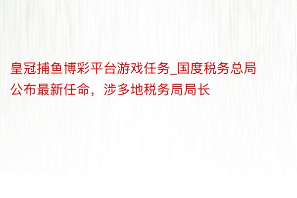 皇冠捕鱼博彩平台游戏任务_国度税务总局公布最新任命，涉多地税务局局长