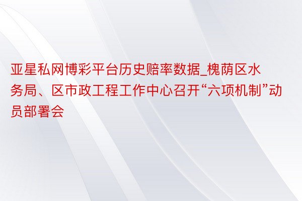 亚星私网博彩平台历史赔率数据_槐荫区水务局、区市政工程工作中心召开“六项机制”动员部署会